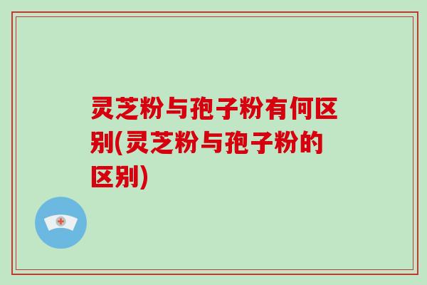 灵芝粉与孢子粉有何区别(灵芝粉与孢子粉的区别)