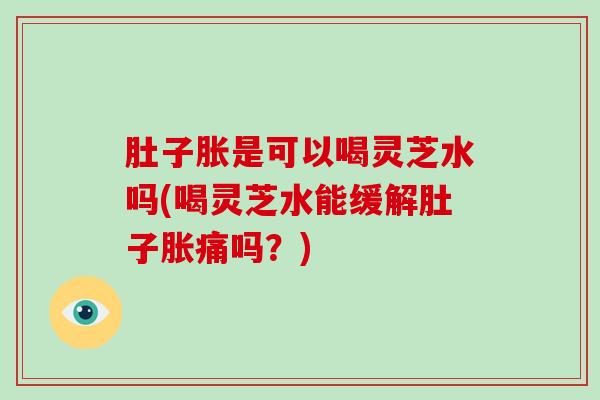 肚子胀是可以喝灵芝水吗(喝灵芝水能缓解肚子胀痛吗?)
