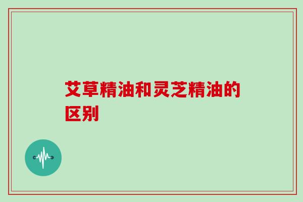 艾草精油和灵芝精油的区别