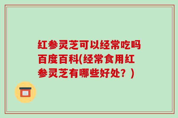 红参灵芝可以经常吃吗百度百科(经常食用红参灵芝有哪些好处?)