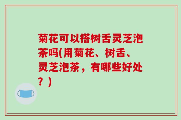 菊花可以搭树舌灵芝泡茶吗(用菊花、树舌、灵芝泡茶,有哪些好处?)