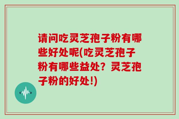请问吃灵芝孢子粉有哪些好处呢(吃灵芝孢子粉有哪些益处?灵芝孢子粉的好处!)
