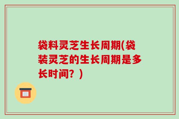 袋料灵芝生长周期(袋装灵芝的生长周期是多长时间?)
