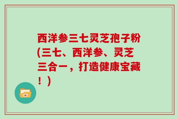 西洋参三七灵芝孢子粉(三七、西洋参、灵芝三合一，打造健康宝藏！)