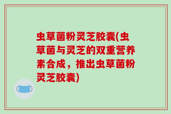 虫草菌粉灵芝胶囊(虫草菌与灵芝的双重营养素合成,推出虫草菌粉灵芝胶囊)