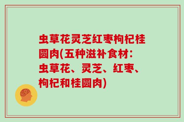 虫草花灵芝红枣枸杞桂圆肉(五种滋补食材:虫草花、灵芝、红枣、枸杞和桂圆肉)