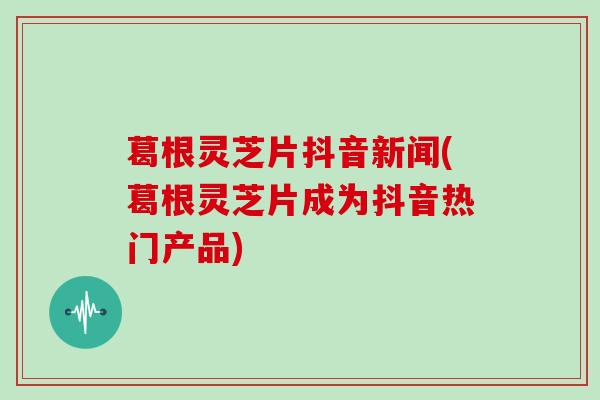 葛根灵芝片抖音新闻(葛根灵芝片成为抖音热门产品)