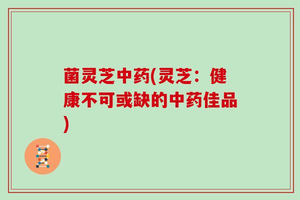 菌灵芝中药(灵芝：健康不可或缺的中药佳品)