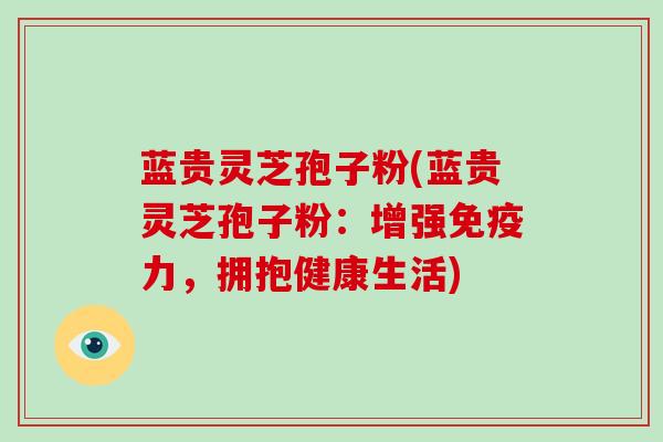 蓝贵灵芝孢子粉(蓝贵灵芝孢子粉:增强免疫力,拥抱健康生活)