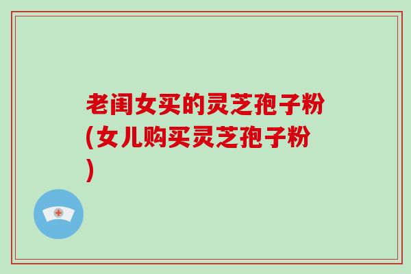 老闺女买的灵芝孢子粉(女儿购买灵芝孢子粉)