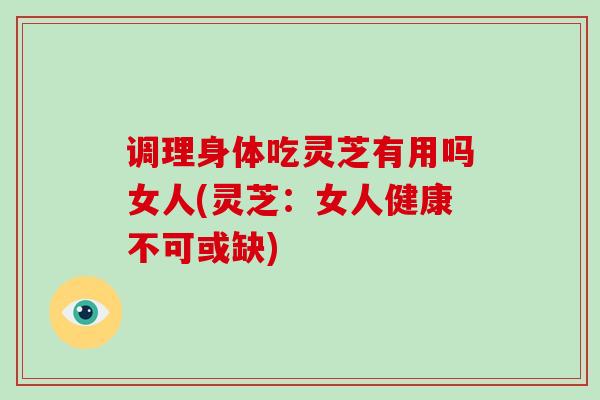 调理身体吃灵芝有用吗女人(灵芝：女人健康不可或缺)
