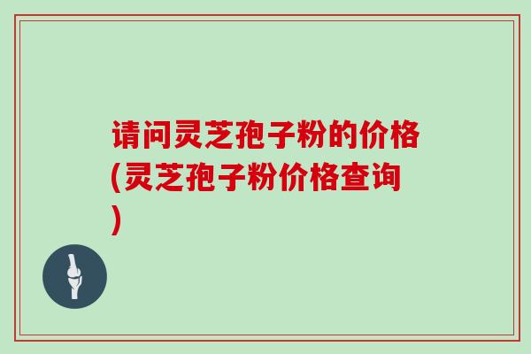 请问灵芝孢子粉的价格(灵芝孢子粉价格查询)