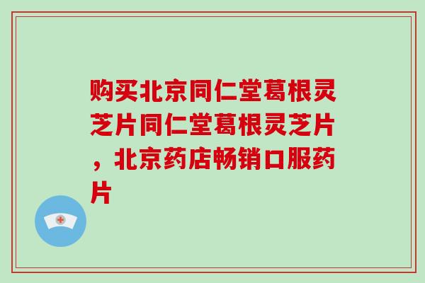购买北京同仁堂葛根灵芝片同仁堂葛根灵芝片,北京药店畅销口服药片