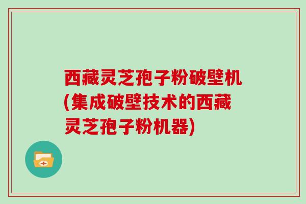 西藏灵芝孢子粉破壁机(集成破壁技术的西藏灵芝孢子粉机器)