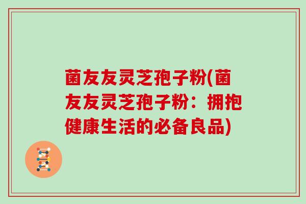 菌友友灵芝孢子粉(菌友友灵芝孢子粉：拥抱健康生活的必备良品)