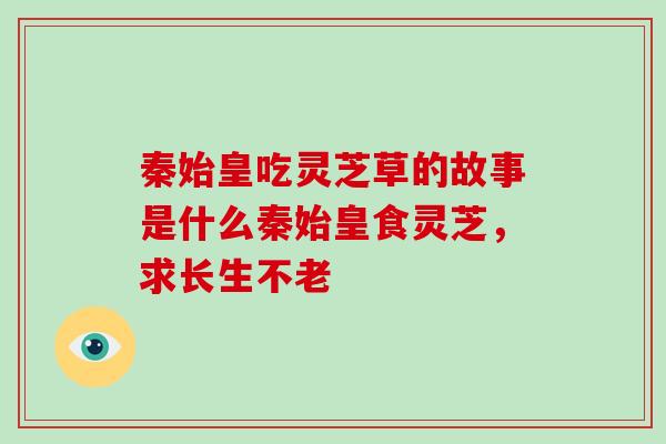 秦始皇吃灵芝草的故事是什么秦始皇食灵芝,求长生不老