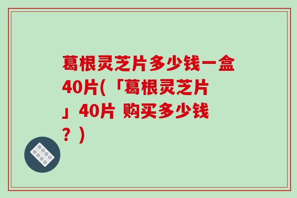 葛根灵芝片多少钱一盒40片(「葛根灵芝片」40片 购买多少钱？)