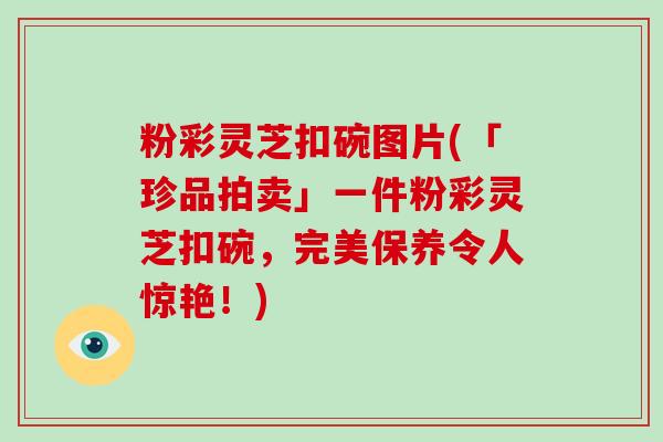 粉彩灵芝扣碗图片(「珍品拍卖」一件粉彩灵芝扣碗，完美保养令人惊艳！)