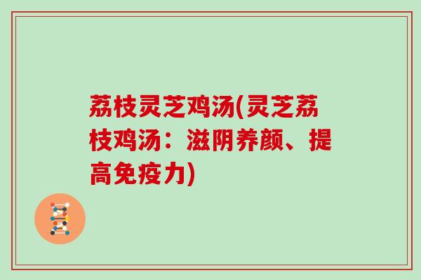 荔枝灵芝鸡汤(灵芝荔枝鸡汤:滋阴养颜、提高免疫力)