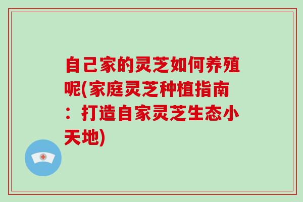 自己家的灵芝如何养殖呢(家庭灵芝种植指南:打造自家灵芝生态小天地)