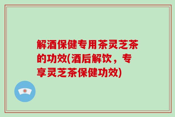 解酒保健专用茶灵芝茶的功效(酒后解饮，专享灵芝茶保健功效)