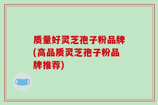 质量好灵芝孢子粉品牌(高品质灵芝孢子粉品牌推荐)