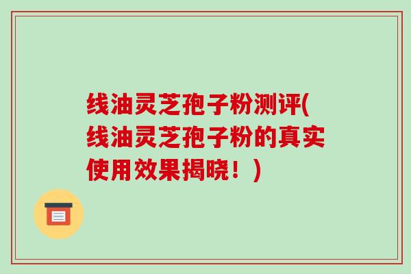 线油灵芝孢子粉测评(线油灵芝孢子粉的真实使用效果揭晓!)