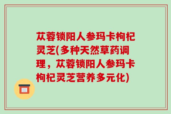 苁蓉锁阳人参玛卡枸杞灵芝(多种天然草药调理,苁蓉锁阳人参玛卡枸杞灵芝营养多元化)