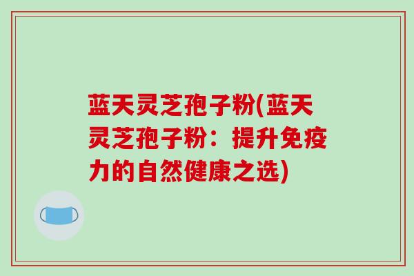 蓝天灵芝孢子粉(蓝天灵芝孢子粉：提升免疫力的自然健康之选)