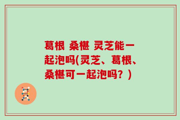 葛根 桑椹 灵芝能一起泡吗(灵芝、葛根、桑椹可一起泡吗?)