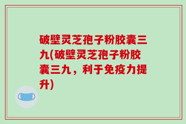 破壁灵芝孢子粉胶囊三九(破壁灵芝孢子粉胶囊三九,利于免疫力提升)