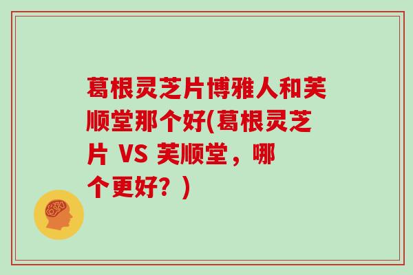 葛根灵芝片博雅人和芙顺堂那个好(葛根灵芝片 VS 芙顺堂，哪个更好？)