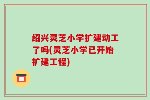 绍兴灵芝小学扩建动工了吗(灵芝小学已开始扩建工程)
