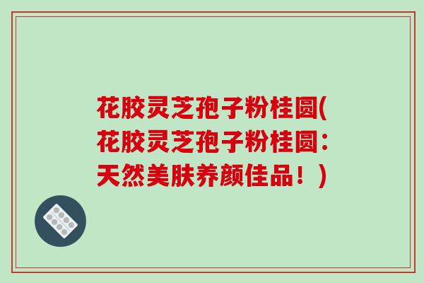 花胶灵芝孢子粉桂圆(花胶灵芝孢子粉桂圆:天然美肤养颜佳品!)