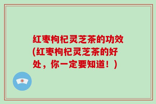 红枣枸杞灵芝茶的功效(红枣枸杞灵芝茶的好处,你一定要知道!)