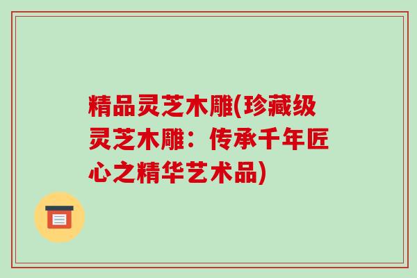 精品灵芝木雕(珍藏级灵芝木雕:传承千年匠心之精华艺术品)