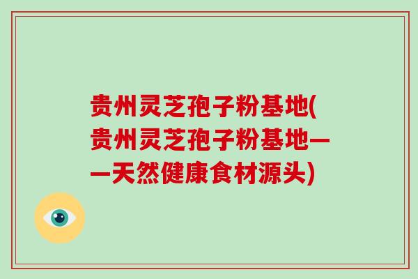 贵州灵芝孢子粉基地(贵州灵芝孢子粉基地——天然健康食材源头)