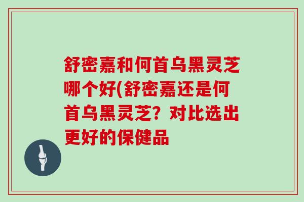舒密嘉和何首乌黑灵芝哪个好(舒密嘉还是何首乌黑灵芝?对比选出更好的保健品