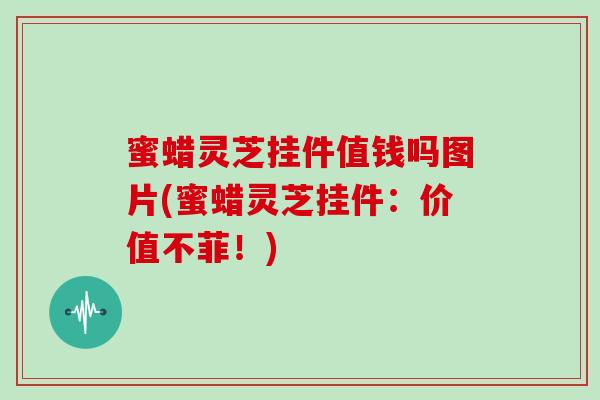 蜜蜡灵芝挂件值钱吗图片(蜜蜡灵芝挂件：价值不菲！)