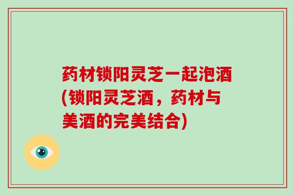 药材锁阳灵芝一起泡酒(锁阳灵芝酒,药材与美酒的完美结合)