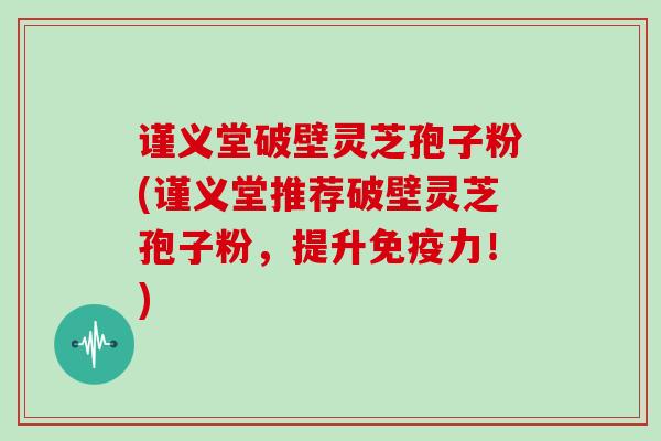 谨义堂破壁灵芝孢子粉(谨义堂推荐破壁灵芝孢子粉,提升免疫力!)