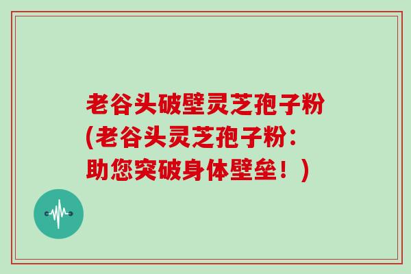 老谷头破壁灵芝孢子粉(老谷头灵芝孢子粉:助您突破身体壁垒!)