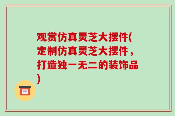 观赏仿真灵芝大摆件(定制仿真灵芝大摆件，打造独一无二的装饰品)