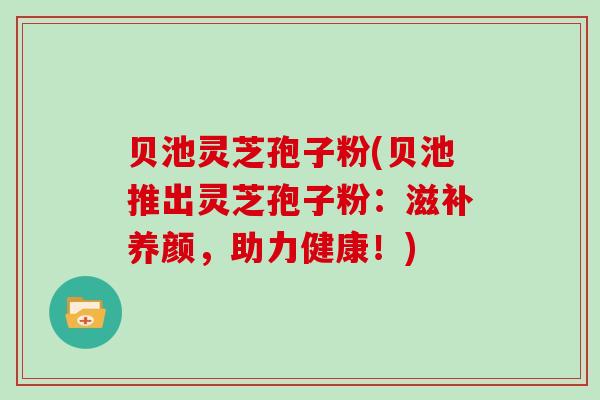 贝池灵芝孢子粉(贝池推出灵芝孢子粉：滋补养颜，助力健康！)