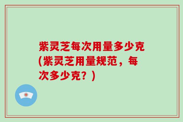 紫灵芝每次用量多少克(紫灵芝用量规范,每次多少克?)