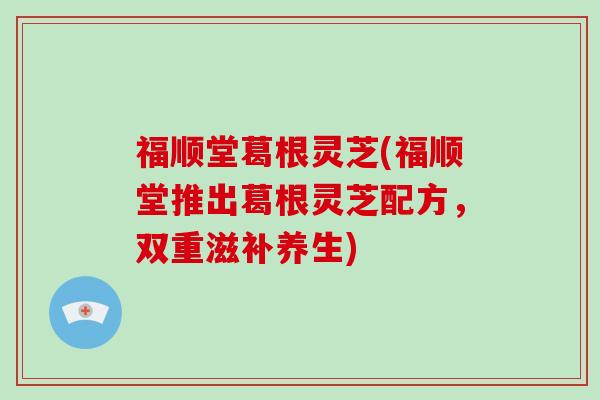 福顺堂葛根灵芝(福顺堂推出葛根灵芝配方,双重滋补养生)