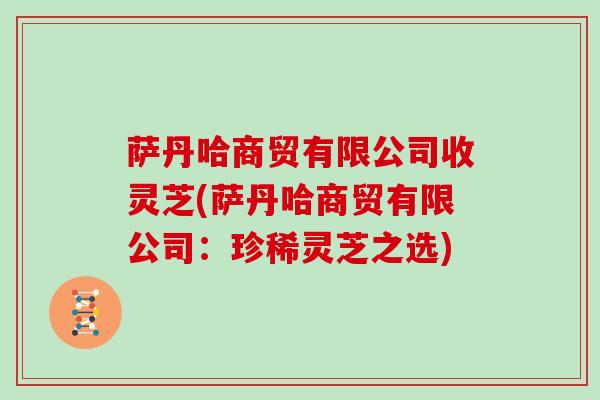 萨丹哈商贸有限公司收灵芝(萨丹哈商贸有限公司：珍稀灵芝之选)