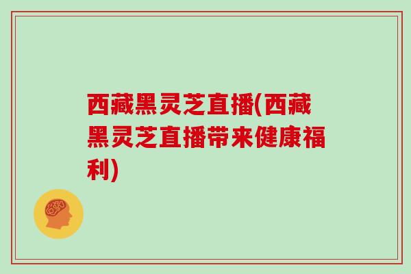 西藏黑灵芝直播(西藏黑灵芝直播带来健康福利)