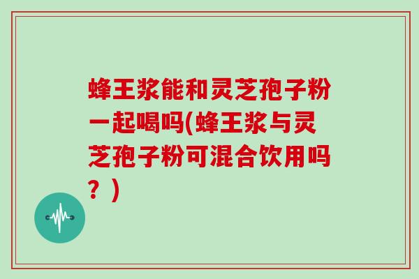蜂王浆能和灵芝孢子粉一起喝吗(蜂王浆与灵芝孢子粉可混合饮用吗？)