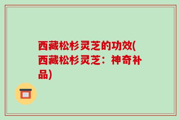 西藏松杉灵芝的功效(西藏松杉灵芝：神奇补品)